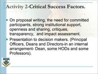 Activity 2- Critical Success Factors.   On proposal writing, the need for committed participants, strong institutional support, openness and sharing, critiques, transparency,  and impact assessment.  Presentation to decision makers. (Principal Officers, Deans and Directors-in an internal arrangement- Dean, some HODs and some Professors).  