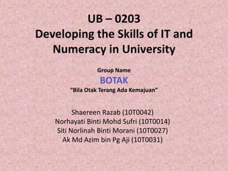 UB – 0203Developing the Skills of IT and Numeracy in University Group Name BOTAK “BilaOtakTerangAdaKemajuan” ShaereenRazab (10T0042) NorhayatiBintiMohdSufri (10T0014) SitiNorlinahBintiMorani (10T0027) AkMdAzim bin Pg Aji (10T0031) 1 