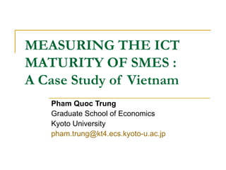 MEASURING THE ICT MATURITY OF SMES :  A Case Study of Vietnam Pham Quoc Trung Graduate School of Economics Kyoto University [email_address] 