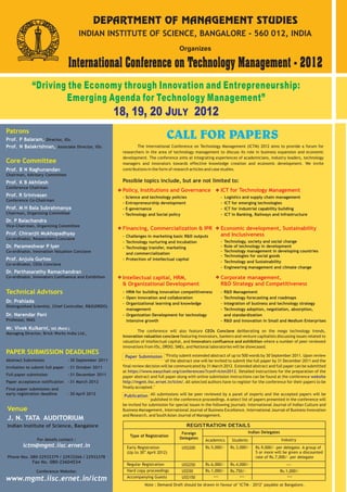 PAPER SUBMISSION DEADLINES
Abstract Submission -
Invitation to submit full paper -31 October 2011
Full paper submission -31 December 2011
Paper acceptance notification -31 March 2012
Final paper submission and
30 September 2011
Patrons
Core Committee
Prof. B N Raghunandan
Prof. K B Akhilesh
Prof. R Srinivasan
Prof. M H Bala Subrahmanya
Dr. P Balachandra
Prof. Chiranjit Mukhopadhyay
Dr. Parameshwar P Iyer
Chairman, Advisory Committee
Chairman,
Vice-Chairman,
Co-ordinator, Researchers Conclave
Co-ordinator,
Co-ordinator,
Co-ordinator, Innovators Confluence and Exhibition
Conference Chairman
Conference Co-Chairman
Organizing Committee
Organizing Committee
Innovation Valuation Conclave
CEOs Conclave
Prof. Anjula Gurtoo
Dr. Parthasarathy Ramachandran
International Conference on Technology Management - 2012
Organizes
“Driving the Economy through Innovation and Entrepreneurship:
Emerging Agenda for Technology Management”
18, 19, 20 JULY 2012
Venue
Indian Institute of Science, Bangalore
J. N. TATA AUDITORIUM
INDIAN INSTITUTE OF SCIENCE, BANGALORE - 560 012, INDIA
Prof. P Balaram,
Prof. N Balakrishnan,
Director, IISc
Associate Director, IISc
Phone Nos. 080-22932379 / 22933266 / 22932378
Fax No. 080-23604534
DEPARTMENT OF MANAGEMENT STUDIES
For details contact :
ictm@mgmt.iisc.ernet.in
Technical Advisors
Dr. Prahlada
Distinguished Scientist, Chief Controller, R&D(DRDO)
Managing Director, Brick Works India Ltd.,
Mr. Vivek Kulkarni, IAS (Retd.)
Dr. Narendar Pani
Professor, NIAS
CALL FOR PAPERS
The International Conference on Technology Management (ICTM) 2012 aims to provide a forum for
researchers in the area of technology management to discuss its role in business expansion and economic
development. The conference aims at integrating experiences of academicians, industry leaders, technology
managers and innovators towards effective knowledge creation and economic development. We invite
contributions in the form of research articles and case studies.
The conference will also feature CEOs Conclave deliberating on the mega technology trends,
Innovation valuation conclave featuring innovators, bankers and venture capitalists discussing issues related to
valuation of intellectual capital, and Innovators confluence and exhibition where a number of peer reviewed
innovations from IISc, DRDO, SMEs, and National laboratories will be showcased.
All submissions will be peer reviewed by a panel of experts and the accepted papers will be
published in the conference proceedings. A select list of papers presented in the conference will
be invited for submission for special issues in the following journals: International Journal of Indian Culture and
Business Management, International Journal of Business Excellence, International Journal of Business Innovation
and Research, and SouthAsian Journal of Management.
Publication
Possible topics include, but are not limited to:
- R&D Management
- Technology forecasting and roadmaps
- Integration of business and technology strategy
- Technology adoption, negotiation, absorption,
and standardization
- R&D and innovation in Small and Medium Enterprises
Policy, Institutions and Governance
- Science and technology policies
- Entrepreneurship development
- E-governance
- Technology and Social policy
Corporate management,
R&D Strategy and Competitiveness
Financing, Commercialization & IPR
- Challenges in marketing basic R&D outputs
- Technology nurturing and incubation
- Technology transfer, marketing
and commercialization
- Protection of intellectual capital
Economic development, Sustainability
and Inclusiveness
- Technology, society and social change
- Role of technology in development
- Technology management in developing countries
- Technologies for social goods
- Technology and Sustainability
- Engineering management and climate change
Intellectual capital, HRM,
& Organizational Development
- HRM for building innovation competitiveness
- Open innovation and collaboration
- Organizational learning and knowledge
management
- Organization Development for technology
intensive growth
- Logistics and supply chain management
- ICT for emerging technologies
- ICT for industrial capability building
- ICT in Banking, Railways and Infrastructure
ICT for Technology Management
Note : Demand Draft should be drawn in favour of "ICTM - 2012" payable at Bangalore.
early registration deadline - 30 April 2012
Conference Website:
REGISTRATION DETAILS
Foreign
Delegates
Indian Delegates
Type of Registration
Academics Students Industry
Early Registration
th
(Up to 30 April 2012)
US$200 Rs.5,000/- Rs.3,000/- Rs.9,000/- per delegate. A group of
5 or more will be given a discounted
rate of Rs.7,000/- per delegate
Regular Registration US$250 Rs.6,000/- Rs.4,000/-
Hard copy proceedings US$50 Rs.1,000/- Rs.750/- Rs.1,000/-
Accompanying Guests US$150 --- --- ---
www.mgmt.iisc.ernet.in/ictm
Paper Submission "Firstly submit extended abstract of up to 500 words by 30 September 2011. Upon review
of the abstract one will be invited to submit the full paper by 31 December 2011 and the
final review decision will be communicated by 31 March 2012. Extended abstract and full paper can be submitted
at Detailed instructions for the preparation of the
paper abstract and full paper along with online submission instructions can be found at the conference
All selected authors have to register for the conference for their papers to be
finally accepted."
https://www.easychair.org/conferences/?conf=ictm2012.
website
http://mgmt.iisc.ernet.in/ictm/.
 