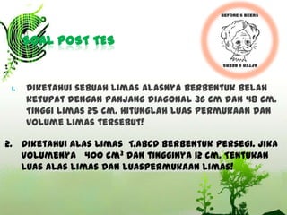 SOAL POST TES

1.

Diketahui sebuah limas alasnya berbentuk belah
ketupat dengan panjang diagonal 36 cm dan 48 cm.
Tinggi limas 25 cm. Hitunglah luas permukaan dan
volume limas tersebut!

2. Diketahui alas limas T.ABCD berbentuk persegi. Jika
volumenya 400 cm3 dan tingginya 12 cm. Tentukan
luas alas limas dan luaspermukaan limas!

 