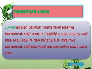 PENGERTIAN LIMAS

Limas adalah bangun ruang yang alasnya
berbentuk segi banyak (segitiga, segi empat, segi
lima atau segi-n) dan bidang/sisi tegaknya
berbentuk segitiga yang berpotongan pada satu
titik.
Next

 