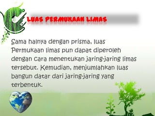 LUAS PERMUKAAN LIMAS
Sama halnya dengan prisma, luas
Permukaan limas pun dapat diperoleh
dengan cara menentukan jaring-jaring limas
tersebut. Kemudian, menjumlahkan luas
bangun datar dari jaring-jaring yang
terbentuk.

 