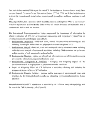 Panchard & Osterwalder (2008) argue that most ICT for development literature have a strong focus
on what they call Person-to-Person Information Systems (PPISs). PPISs are defined as information
systems that connect people to each other, connect people to machines and those machines to each
other.
They argue further, that a concerted effort should be placed in shifting from PPISs to Environment-
to-Person Information Systems (EPIS). EPISs would use sensors to collect environmental data &
communicate them to man and machine.
The International Telecommunications Union underscored the importance of information for
effective utilisation of ICTs for environmental management and protection by identifying six
specific environment-related impact areas of ICTs.
I. Environmental Observation - terrestrial, ocean, climate and atmospheric monitoring and data
recording technologies and systems and geographical information systems (GIS)
II. Environmental Analysis - land, soil, water and atmospheric quality assessment tools, including
technologies for analysis of atmospheric conditions including GHG emissions and pollutants,
and the tracking of both water quality and availability.
III. Environmental Planning - making use of analysed information as part of the decision making
process at the international, regional and national level
IV. Environmental Management & Protection - managing and mitigating impacts on the
environment as well as helping adapt to given environmental conditions
V. Impact & Mitigating Effects of ICT Utilisation - increasing efficiency and reducing the
secondary & tertiary effects of ICT utilisation
VI. Environmental Capacity Building - increase public awareness of environmental issues and
priorities, the development of professionals, and integrating environmental content into formal
education
The environment-related ICT impact areas as identified by the ITU show a very strong synergy with
the steps in the IWRM planning cycle (Figure 1).
 