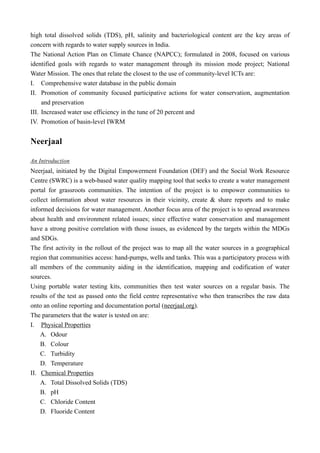 high total dissolved solids (TDS), pH, salinity and bacteriological content are the key areas of
concern with regards to water supply sources in India.
The National Action Plan on Climate Chance (NAPCC); formulated in 2008, focused on various
identified goals with regards to water management through its mission mode project; National
Water Mission. The ones that relate the closest to the use of community-level ICTs are:
I. Comprehensive water database in the public domain
II. Promotion of community focused participative actions for water conservation, augmentation
and preservation
III. Increased water use efficiency in the tune of 20 percent and
IV. Promotion of basin-level IWRM
Neerjaal
An Introduction
Neerjaal, initiated by the Digital Empowerment Foundation (DEF) and the Social Work Resource
Centre (SWRC) is a web-based water quality mapping tool that seeks to create a water management
portal for grassroots communities. The intention of the project is to empower communities to
collect information about water resources in their vicinity, create & share reports and to make
informed decisions for water management. Another focus area of the project is to spread awareness
about health and environment related issues; since effective water conservation and management
have a strong positive correlation with those issues, as evidenced by the targets within the MDGs
and SDGs.
The first activity in the rollout of the project was to map all the water sources in a geographical
region that communities access: hand-pumps, wells and tanks. This was a participatory process with
all members of the community aiding in the identification, mapping and codification of water
sources.
Using portable water testing kits, communities then test water sources on a regular basis. The
results of the test as passed onto the field centre representative who then transcribes the raw data
onto an online reporting and documentation portal (neerjaal.org).
The parameters that the water is tested on are:
I. Physical Properties
A. Odour
B. Colour
C. Turbidity
D. Temperature
II. Chemical Properties
A. Total Dissolved Solids (TDS)
B. pH
C. Chloride Content
D. Fluoride Content
 