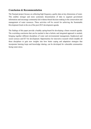 Conclusion & Recommendation
The Neerjaal project focuses on collecting high frequency, quality data on key dimensions of water.
This enables stronger and more systematic dissemination of data to augment government
information and encourage community-led evidence-based decision making in the conservation and
management of water resources. These activities will be crucial for achieving the Sustainable
Development Goals in the era of the post-2015 development agenda.
The findings of this paper provide a healthy spring-board for developing a future research agenda.
The overriding conclusion that can be reached is that a holistic and integrated approach is needed,
bringing together different disciplines of water and environmental management, biophysical and
social sciences and ICT for development. Opportunities for innovative research which straddle all
these disciplines to gain new insights into how better coping and adaptation strategies that
incorporate learning loops and knowledge sharing; can be developed for vulnerable communities
facing water stress. 
 
