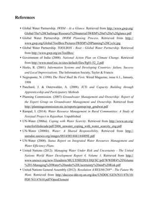 References
• Global Water Partnership. IWRM - At a Glance. Retrieved from http://www.gwp.org/
Global/The%20Challenge/Resource%20material/IWRM%20at%20a%20glance.pdf
• Global Water Partnership. IWRM Planning Process. Retrieved from http://
www.gwp.org/Global/ToolBox/Pictures/IWRM%20Planning%20Cycle.jpg
• Global Water Partnership. TOOLBOX - Root - Global Water Partnership. Retrieved
from http://www.gwp.org/en/ToolBox/
• Government of India (2008). National Action Plan on Climate Change. Retrieved
from http://www.moef.nic.in/sites/default/files/Pg01-52_2.pdf
• Heeks, R. (2001). Information Systems and Developing Countries: failure, Success
and Local Improvisations. The Information Society, Taylor & Francis
• Negroponte, N. (1998) The Third Shall Be First. Wired Magazine, issue 6.1., January,
1998
• Panchard, J. & Osterwalder, A. (2008). ICTs and Capacity Building through
Apprenticeship and Participatory Methods
• Planning Commission. (2007) Groundwater Management and Ownership: Report of
the Expert Group on Groundwater Management and Ownership. Retrieved from
http://planningcommission.nic.in/reports/genrep/rep_grndwat.pdf
• Rampal, I. (2014). Water Resource Management in Rural Communities: A Study of
Neerjaal Project in Rajasthan. Unpublished
• UN-Water (2006a). Coping with Water Scarcity. Retrieved from http://www.un.org/
waterforlifedecade/pdf/2006_unwater_coping_with_water_scarcity_eng.pdf
• UN-Water (2006b). Water: A Shared Responsibility. Retrieved from http://
unesdoc.unesco.org/images/0014/001444/144409E.pdf
• UN-Water (2008). Status Report on Integrated Water Resources Management and
Water Efficiency Plans.
• United Nations (2012). Managing Water Under Risk and Uncertainty - The United
Nations World Water Development Report 4, Volume 1. Retrieved from http://
www.unesco.org/new/fileadmin/MULTIMEDIA/HQ/SC/pdf/WWDR4%20Volume
%201-Managing%20Water%20under%20Uncertainty%20and%20Risk.pdf
• United Nations General Assembly (2012). Resolution A/RES/66/288* - The Future We
Want. Retrieved from http://daccess-dds-ny.un.org/doc/UNDOC/GEN/N11/476/10/
PDF/N1147610.pdf?OpenElement
 