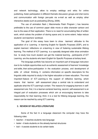 and network technology, allow to employ weblogs and wikis for online
publishing, foster participation in different thematic discussion groups and chat rooms
and communication with foreign pen-pals via e-mail as well as employ other
interactive atasks such as podcasting (Zhong, 2008).
        The use of animation flash ( Macromedia Flash Program ) has become
preferable to the use of common paper slide movie or slide character cartoon and
due to the ease of their application. There is no need for accumulating files of written
work, which solves the problem of storing space and, to some extent, helps reduce
students’ and teachers’ workload.
        The goal of this essay have been to show              learners’ attitudes to the
application of e- Learning in learning English for Specific Purposes (ESP), and to
explain learners’ reflections on e-learning in view of fostering sustainable lifelong
learning. The method of ICT Learning is a specially designed slide show animation
live to study how much student can get the material learning , participants of ICT
Learning are the students who learn English for Specific Purposes at tertiary level.
        The language portfolio has become an important part of language instruction
due to its multiple opportunities such as authentic assessment of learners’ knowledge
and skills, their active participation in the evaluation process, and development of
skills of critical thinking. It contains information on specific descriptors for the
linguistic skills required to study in the higher education or lower education. The most
important feature of ICT Learning is the support of reflective learning, which
means    that      learner   self- assessment plays a central role to understand and
applicate what the ICT Learning's contain. The reasons for engaging learners in self-
assessment are: first, it is a learner-centered learning; second, self-assessment is an
integral part of evaluation processes which aim at encouraging learners to take
responsibility for their learning; third, it is a tool for lifelong language learning, this
reason can be reached by using ICT Learning.


   3. REVIEW OF RELATED LITERATURE


        Some of the fact In a language classroom the computer may have the
following roles:
• teacher – it teaches students new language
• tester - it tests students on the already learned structures
• tool – it assists students to do certain tasks
 