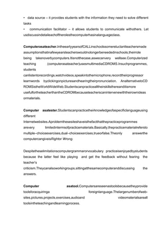 • data source – it provides students with the information they need to solve different
tasks
•   communication facilitator – it allows students to communicate withothers. Let
usdiscussindetaileachoftherolesthecomputerhasinalanguageclass.


Computerasateacher.IntheearlyyearsofCALLinschoolssomereluctantteachersmade
assumptionsthatinafewyearsteacherswouldnolongerbeneededinschools,theirrole
being       takenoverbycomputers.Itisnotthecase,aswecanvery      wellsee.Computerized
teaching           (computerasateacher)usesmultimediaCDROMS.Insuchprogrammes,
students
canlistentorecordings,watchvideos,speakintothemicrophone,recordtheirprogressor
learnwords      byclickingonpicturesandhearingtheirpronunciation.    AnalternativetoCD
ROMSistheWorldWideWeb.Studentscanpracticealltheirskillsthereanditismore
usefulfortheteacherthantheCDROMbecauseteacherscanintervenewiththeirownideas
ormaterials.


Computer        asatester.Studentscanpracticetheirknowledgeofaspecificlanguageusing
different
Internetwebsites.Aproblemthesesiteshaveisthefactthatthepracticeprogrammes
arevery          limitedintermsofpracticematerials.Basically,thepracticematerialrefersto
multiple–choiceexercises,dual–choiceexercises,trueorfalse.Theonly            answerthe
computercangiveisRightor Wrong.


Despitetheselimitationscomputergrammarorvocabulary practiceisenjoyedbystudents
because the latter feel like playing      and get the feedback without fearing      the
teacher’s
criticism.Theycanalsoworkingroups,sittingatthesamecomputeranddiscussing             the
answers.


Computer                       asatool.Computersareseenastoolsbecausetheyprovide
toolsforacquiringa                             foreignlanguage.Thelargenumberofweb-
sites,pictures,projects,exercises,audioand                          videomaterialsareall
toolsintheteachingandlearningprocess.
 