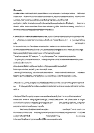 Computer
asadatasource.Littleshouldbesaidaboutcomputersasinformationproviders         because
weallknow that,duetocomputersandtheInternet,wecanaccessalmostany information
weneed.AparticularaspectthatwewanttohighlightisrandomInternet
navigation.Itreferstostudentssurfingthewebwithnoparticularaim.Thatiswhy      teachers
should offer themanumberofusefulwebsitesandguide theminsuchaway astofindout
informationassoonaspossibleandsolvetheirtasks.


Computerascommunicationfacilitator.NowadaystheInternetistheprincipalmediumb
y     whichstudentscancommunicatewithothers.Thiscanbedoneby        e-mail,bychatting,
orby                                                                      participating
indiscussionforums.Teacherscansetupdiscussionforumsandusethemto
communicatewiththeirstudents.Orstudentscanexchangedidactice-mails,discussinga
topicpresentedintheclassroomoranyothertopicofinterest.
Theadvantagesof ICTusagein ForeignLanguageTeachingcanbegroupedas:
1.Capacitytocontrolpresentation.Thiscapacitymarksthedifferencebetweencomputers
andbooks.Bookshave
afixedpresentation,unlikecomputers,whichcancombinevisualwith
listeningmaterials,textwithgraphicsandpictures.
2.Noveltyandcreativity.Ateachercanusedifferent    materialsforeachlesson,    notlikein
teachingwithtextbooks,whereall classespresentingacertaintopicarethesame.


3.Feedback.Computersprovideafastfeedbacktostudents`answersthrougherrorcorrecti
on.    Itnotonlyspotsthemistakebutalsocorrectsit,sometimesevengivingtheappropriate
advice.


4.Adaptability.Computerprogrammescanbeadaptedbyteacherstosuittheirstudents`
needs and level of languageknowledge.Unlikebooks,which are producedin a single
uniformformatandneedtobetaughtirrespectively          ofstudents`problems,computer
programmesaremorelearner-friendly.
          Wehavepointedouttheadvantages                   ofusingICTintheclassroom.
Butwealsowanttostate     thattheycannotreplacetraditionalteachingmethods.Textbooks
andanyotherprinted                     materialsarevery                     necessary
intheteaching/learningprocess.ButICTlessonscanalternate
 