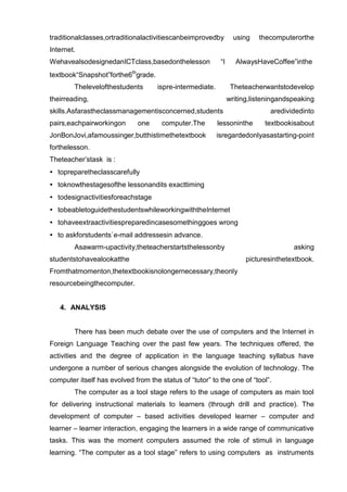 traditionalclasses,ortraditionalactivitiescanbeimprovedby         using   thecomputerorthe
Internet.
WehavealsodesignedanICTclass,basedonthelesson              “I     AlwaysHaveCoffee”inthe
textbook“Snapshot”forthe6thgrade.
        Thelevelofthestudents       ispre-intermediate.          Theteacherwantstodevelop
theirreading,                                                   writing,listeningandspeaking
skills.Asfarastheclassmanagementisconcerned,students                          aredividedinto
pairs,eachpairworkingon       one     computer.The        lessoninthe       textbookisabout
JonBonJovi,afamoussinger,butthistimethetextbook           isregardedonlyasastarting-point
forthelesson.
Theteacher’stask is :
• topreparetheclasscarefully
• toknowthestagesofthe lessonandits exacttiming
• todesignactivitiesforeachstage
• tobeabletoguidethestudentswhileworkingwiththeInternet
• tohaveextraactivitiespreparedincasesomethinggoes wrong
• to askforstudents`e-mail addressesin advance.
        Asawarm-upactivity,theteacherstartsthelessonby                               asking
studentstohavealookatthe                                              picturesinthetextbook.
Fromthatmomenton,thetextbookisnolongernecessary,theonly
resourcebeingthecomputer.


   4. ANALYSIS


        There has been much debate over the use of computers and the Internet in
Foreign Language Teaching over the past few years. The techniques offered, the
activities and the degree of application in the language teaching syllabus have
undergone a number of serious changes alongside the evolution of technology. The
computer itself has evolved from the status of “tutor” to the one of “tool”.
        The computer as a tool stage refers to the usage of computers as main tool
for delivering instructional materials to learners (through drill and practice). The
development of computer – based activities developed learner – computer and
learner – learner interaction, engaging the learners in a wide range of communicative
tasks. This was the moment computers assumed the role of stimuli in language
learning. “The computer as a tool stage” refers to using computers as instruments
 