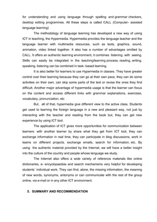for understanding and using language through spelling and grammar checkers,
desktop editing programmes. All these steps is called CALL (Computer- assisted
language learning)
        The methodology of language learning has developed a new way of using
ICT in teaching, the Hypermedia. Hypermedia provides the language teacher and the
language learner with multimedia resources, such as texts, graphics, sound,
animation, video linked together. It also has a number of advantages omitted by
CALL. It offers an authentic learning environment, it combines listening with seeing.
Skills can easily be integrated in the teaching/learning process; reading, writing,
speaking, listening can be combined in task- based learning.
        It is also better for learners to use Hypermedia in classes. They have greater
control over their learning because they can go at their own pace, they can do some
activities on their own, can skip some parts of the text or revise the ones they find
difficult. Another major advantage of hypermedia usage is that the learner can focus
on the content and access different links with grammar explanations, exercises,
vocabulary, pronunciation, etc
        But, all of that, hypermedia give different view to the active class. Students
get used to learning the foreign language in a new and pleasant way, not just by
interacting with the teacher and reading from the book but, they can get new
experience by using ICT tool.
        The application of ICT gives more opportunities for communication between
learners: with another learner by share what they get from ICT tool, they can
exchange information in real time, they can participate in blog discussions, work in
teams on different projects, exchange emails, search for information, etc. By
using the authentic material provided by the Internet, we will have a better insight
into the culture of the country and people whose language we study.
        The Internet also offers a wide variety of reference materials like online
dictionaries, e- encyclopaedias and search mechanisms very helpful for developing
students` individual work. They can find, alone, the missing information, the meaning
of new words, synonyms, antonyms or can communicate with the rest of the group
online, via e-mail or in any other ICT environment.


   5. SUMMARY AND RECOMMENDATION
 