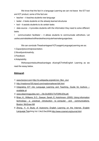 We know that the fact In a language Learning we can not leave the ICT tool
and ICT product, some of the fact are:
• teacher – it teaches students new language
• tester - it tests students on the already learned structures
• tool – it assists students to do certain tasks
• data source – it provides students with the information they need to solve different
tasks
•    communication facilitator – it allows students to communicate withothers. Let
usdiscussindetaileachoftherolesthecomputerhasinalanguageclass.


         We can conclude Theadvantagesof ICTusageinLanguageLearning are as:
1.Capacitytocontrolpresentation.
2.Noveltyandcreativity.
3.Feedback.
4.Adaptability.
         Wehavepointedouttheadvantages ofusingICTintheEnglish Learning as we
read the essay below.


Bibliografi


1. www.bonjovi.com,http://ro.wikipedia.org/wiki/Jon_Bon_Jovi
2. http://madonna105.tripod.com/madonna4ever/id4.html
3. Integrating ICT into Language Learning and Teaching, Guide for Authors –
    available at
4. www.elearningguides.net /.../3b-GUIDES-TUTORS-EN.pdf.
5. Brian, K., Williams, S.C., Sawyer, Sarah, E, Hutchinson. (2000). Using information
    technology:    a   practical   introduction    to computer   and   communications.
    Boston: McGraw-Hill
6. Zhong, Y. A Study of Autonomy English Learning on the Internet. English
    Language Teaching.Vol.1,No2.Dec2008.http://www.ccsenet.org/journal.html
 