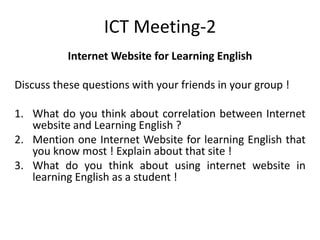 ICT Meeting-2
Internet Website for Learning English
Discuss these questions with your friends in your group !
1. What do you think about correlation between Internet
website and Learning English ?
2. Mention one Internet Website for learning English that
you know most ! Explain about that site !
3. What do you think about using internet website in
learning English as a student !
 