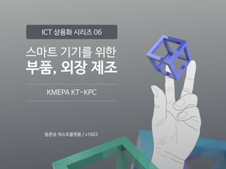 스마트 기기를 위한

부품, 외장 제조
KMEPA KT-KPC
ICT 상용화 시리즈 06
동준상.넥스트플랫폼 / v1603
 