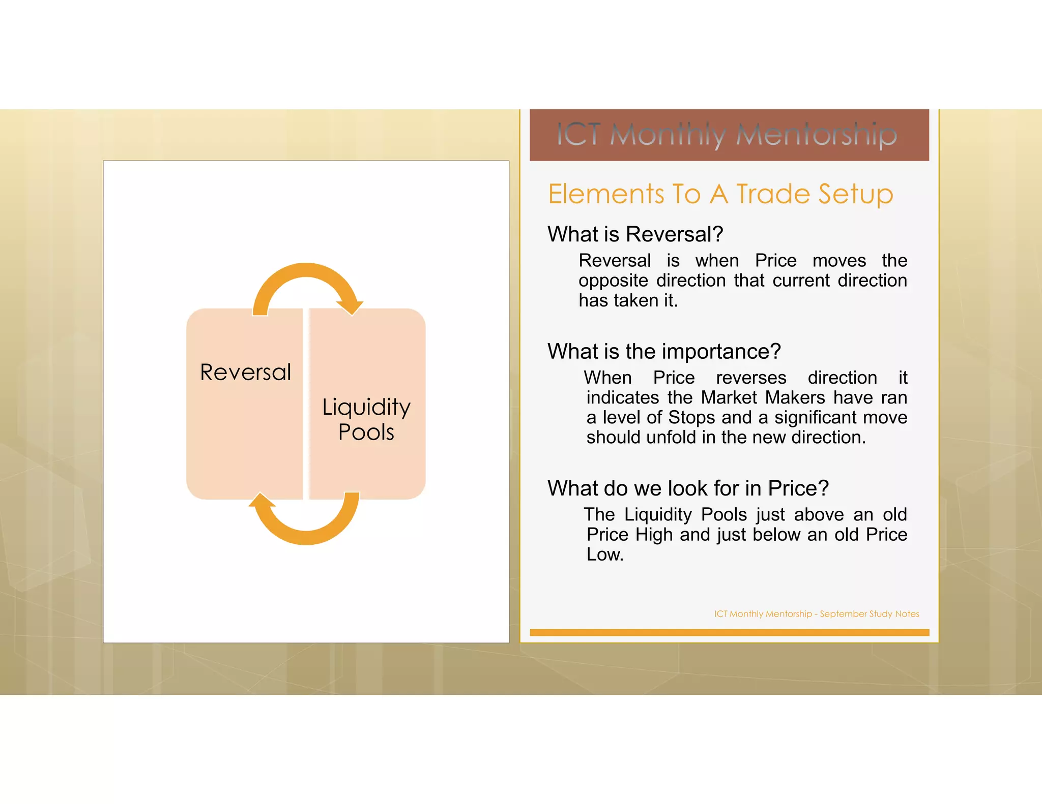 ICT Monthly Mentorship - September Study Notes
What is Reversal?
Reversal is when Price moves the
opposite direction that current direction
has taken it.
What is the importance?
When Price reverses direction it
indicates the Market Makers have ran
a level of Stops and a significant move
should unfold in the new direction.
What do we look for in Price?
The Liquidity Pools just above an old
Price High and just below an old Price
Low.
Elements To A Trade Setup
Reversal
Liquidity
Pools
 