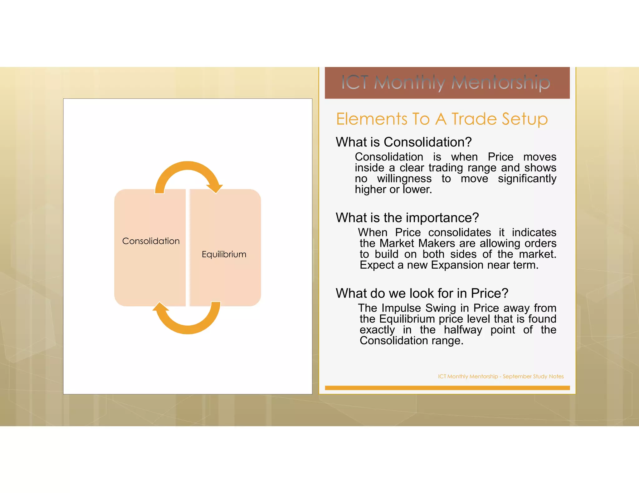ICT Monthly Mentorship - September Study Notes
What is Consolidation?
Consolidation is when Price moves
inside a clear trading range and shows
no willingness to move significantly
higher or lower.
What is the importance?
When Price consolidates it indicates
the Market Makers are allowing orders
to build on both sides of the market.
Expect a new Expansion near term.
What do we look for in Price?
The Impulse Swing in Price away from
the Equilibrium price level that is found
exactly in the halfway point of the
Consolidation range.
Elements To A Trade Setup
Consolidation
Equilibrium
 