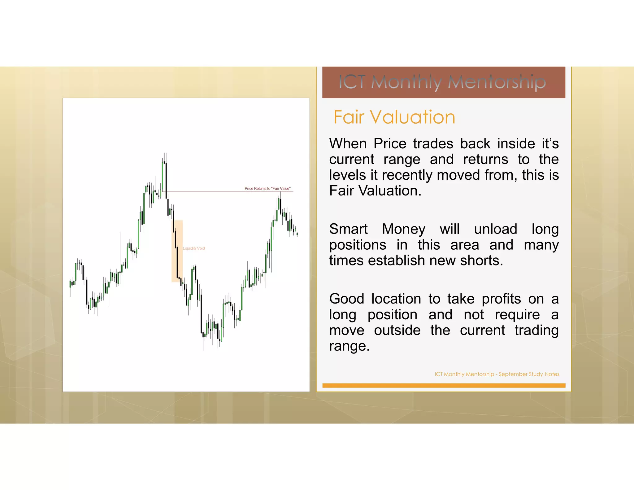 ICT Monthly Mentorship - September Study Notes
When Price trades back inside it’s
current range and returns to the
levels it recently moved from, this is
Fair Valuation.
Smart Money will unload long
positions in this area and many
times establish new shorts.
Good location to take profits on a
long position and not require a
move outside the current trading
range.
Fair Valuation
 