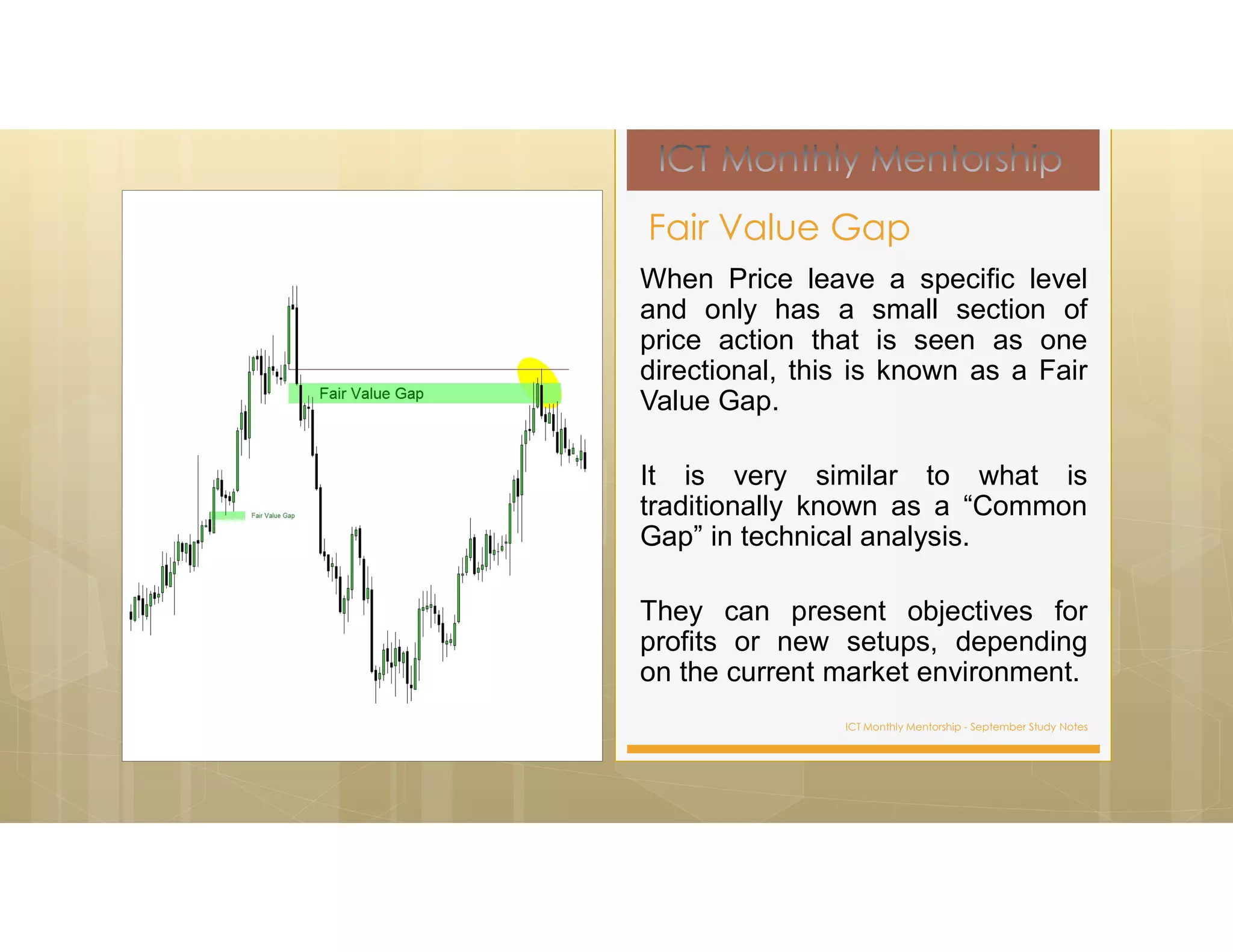 ICT Monthly Mentorship - September Study Notes
When Price leave a specific level
and only has a small section of
price action that is seen as one
directional, this is known as a Fair
Value Gap.
It is very similar to what is
traditionally known as a “Common
Gap” in technical analysis.
They can present objectives for
profits or new setups, depending
on the current market environment.
Fair Value Gap
 