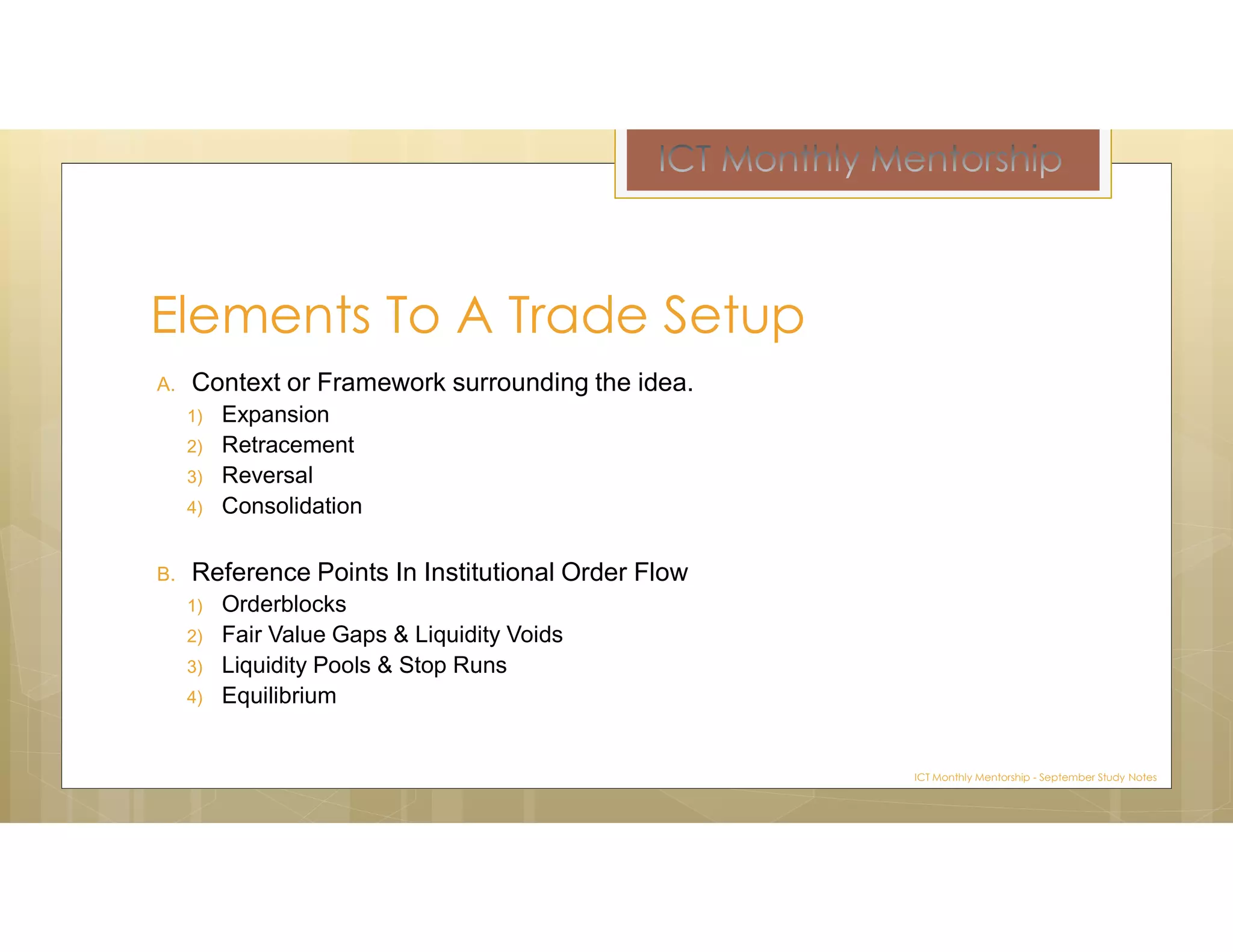 A. Context or Framework surrounding the idea.
1) Expansion
2) Retracement
3) Reversal
4) Consolidation
B. Reference Points In Institutional Order Flow
1) Orderblocks
2) Fair Value Gaps & Liquidity Voids
3) Liquidity Pools & Stop Runs
4) Equilibrium
Elements To A Trade Setup
ICT Monthly Mentorship - September Study Notes
 