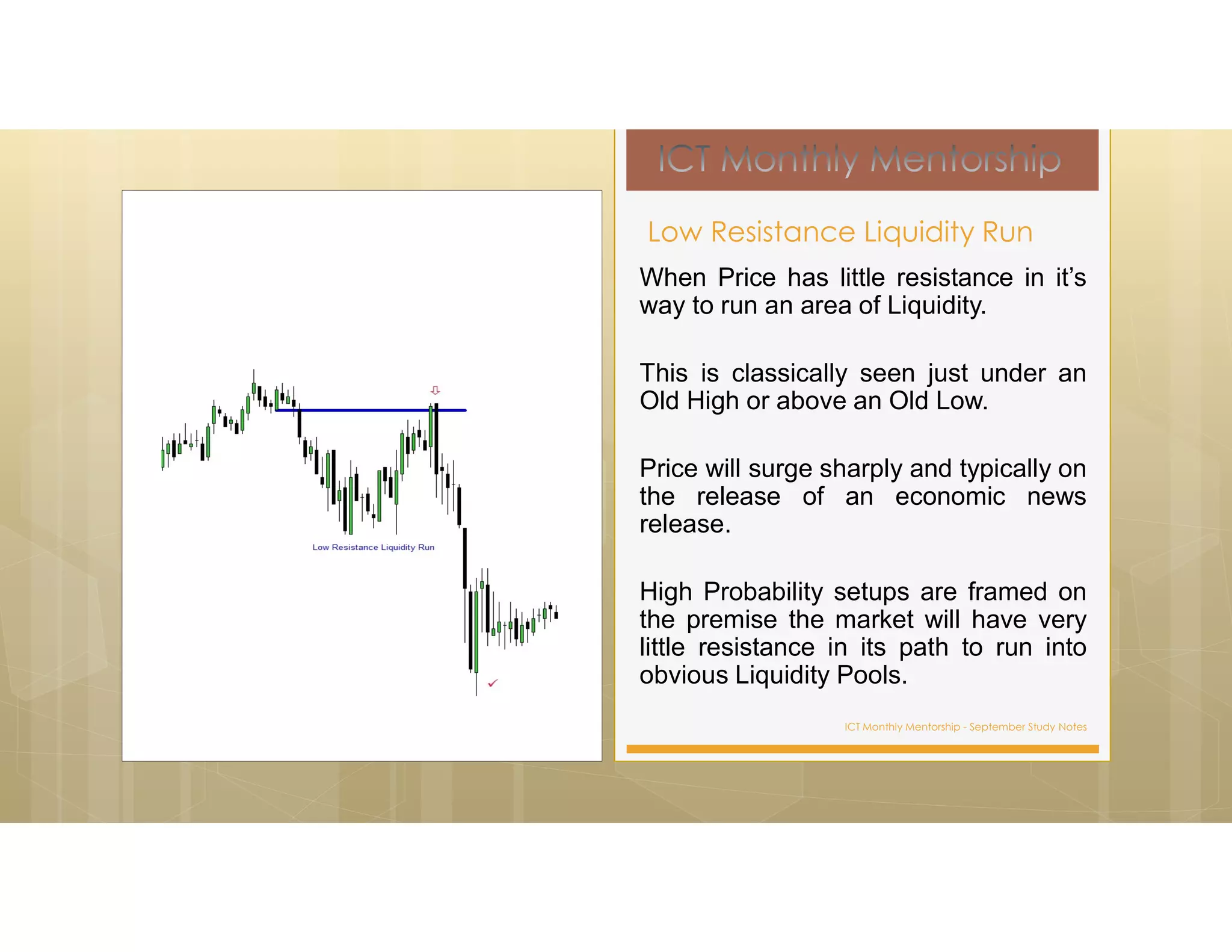 ICT Monthly Mentorship - September Study Notes
When Price has little resistance in it’s
way to run an area of Liquidity.
This is classically seen just under an
Old High or above an Old Low.
Price will surge sharply and typically on
the release of an economic news
release.
High Probability setups are framed on
the premise the market will have very
little resistance in its path to run into
obvious Liquidity Pools.
Low Resistance Liquidity Run
 