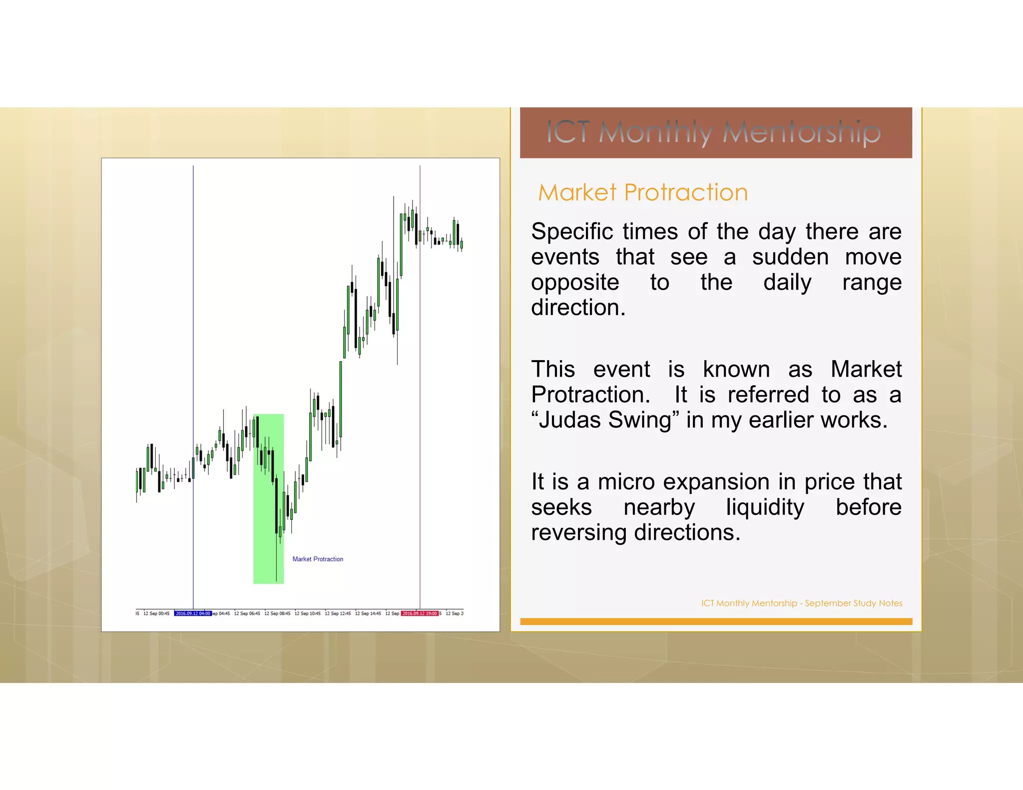 ICT Monthly Mentorship - September Study Notes
Specific times of the day there are
events that see a sudden move
opposite to the daily range
direction.
This event is known as Market
Protraction. It is referred to as a
“Judas Swing” in my earlier works.
It is a micro expansion in price that
seeks nearby liquidity before
reversing directions.
Market Protraction
 
