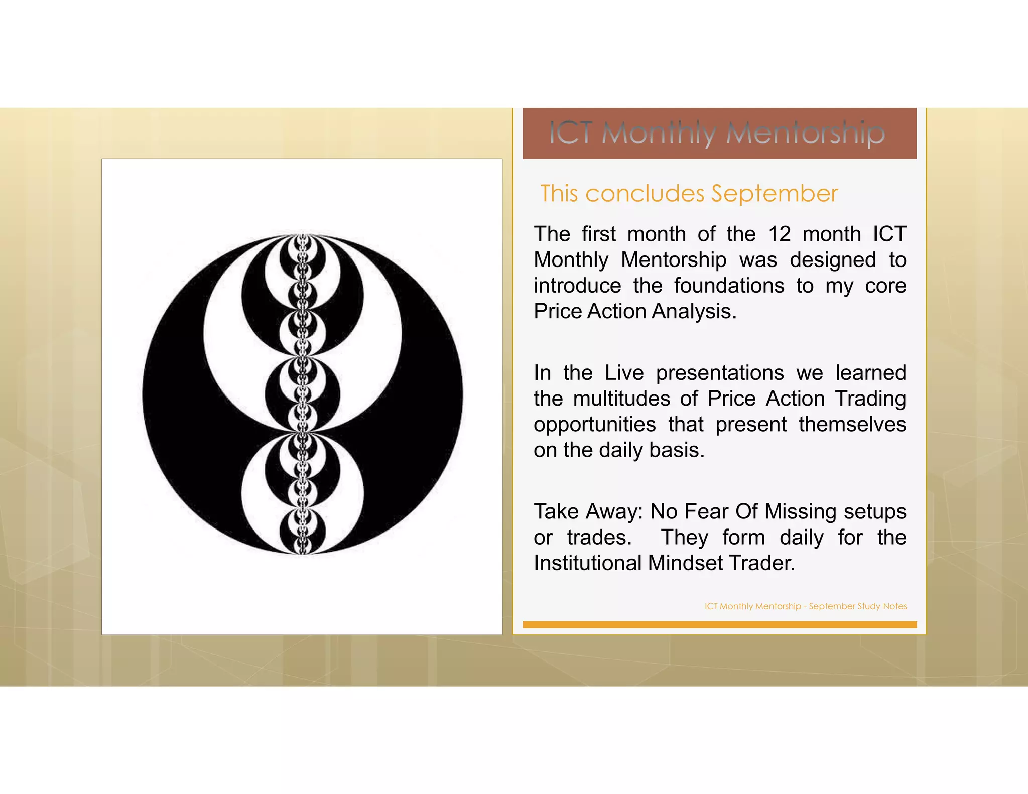 ICT Monthly Mentorship - September Study Notes
The first month of the 12 month ICT
Monthly Mentorship was designed to
introduce the foundations to my core
Price Action Analysis.
In the Live presentations we learned
the multitudes of Price Action Trading
opportunities that present themselves
on the daily basis.
Take Away: No Fear Of Missing setups
or trades. They form daily for the
Institutional Mindset Trader.
This concludes September
 