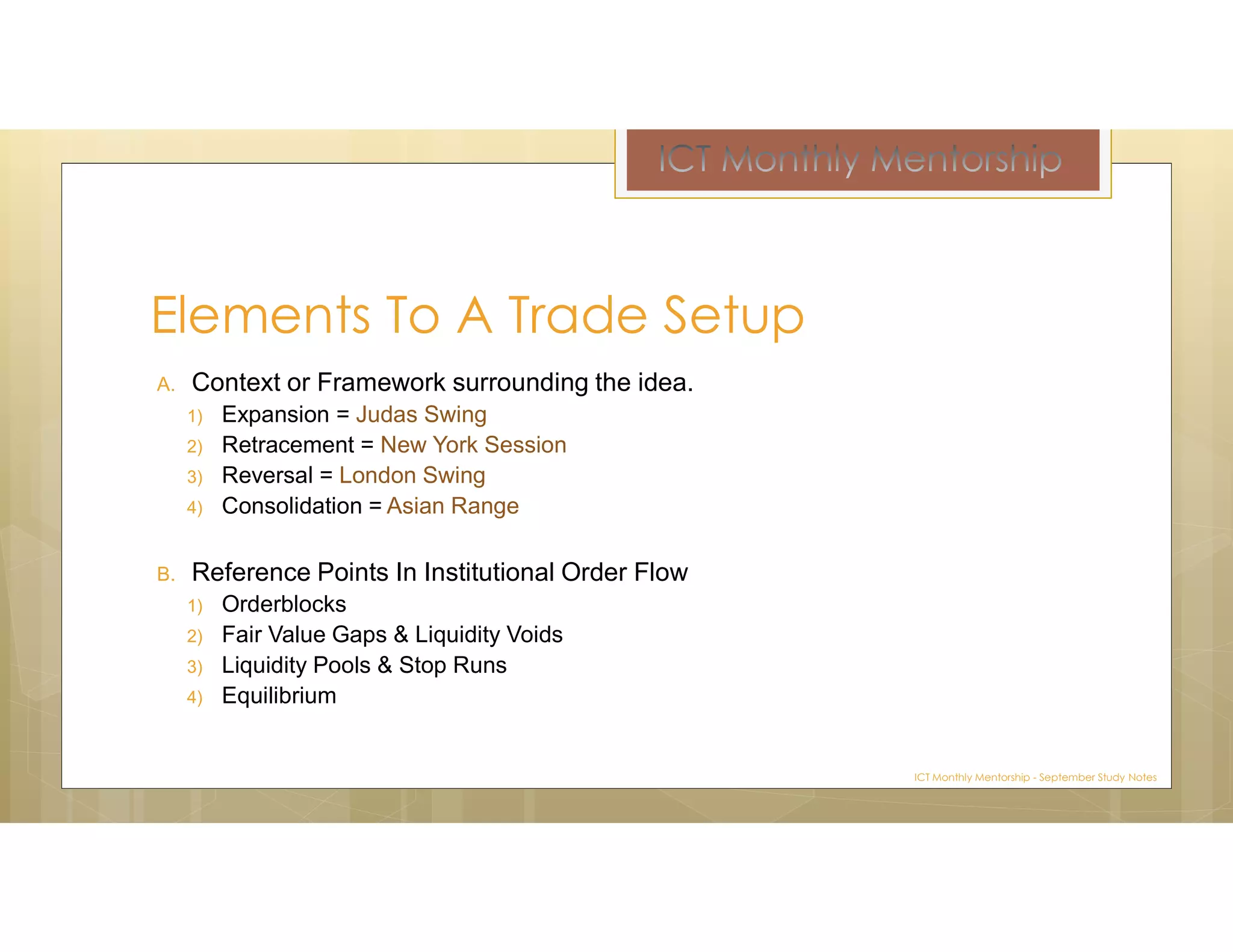 A. Context or Framework surrounding the idea.
1) Expansion = Judas Swing
2) Retracement = New York Session
3) Reversal = London Swing
4) Consolidation = Asian Range
B. Reference Points In Institutional Order Flow
1) Orderblocks
2) Fair Value Gaps & Liquidity Voids
3) Liquidity Pools & Stop Runs
4) Equilibrium
Elements To A Trade Setup
ICT Monthly Mentorship - September Study Notes
 