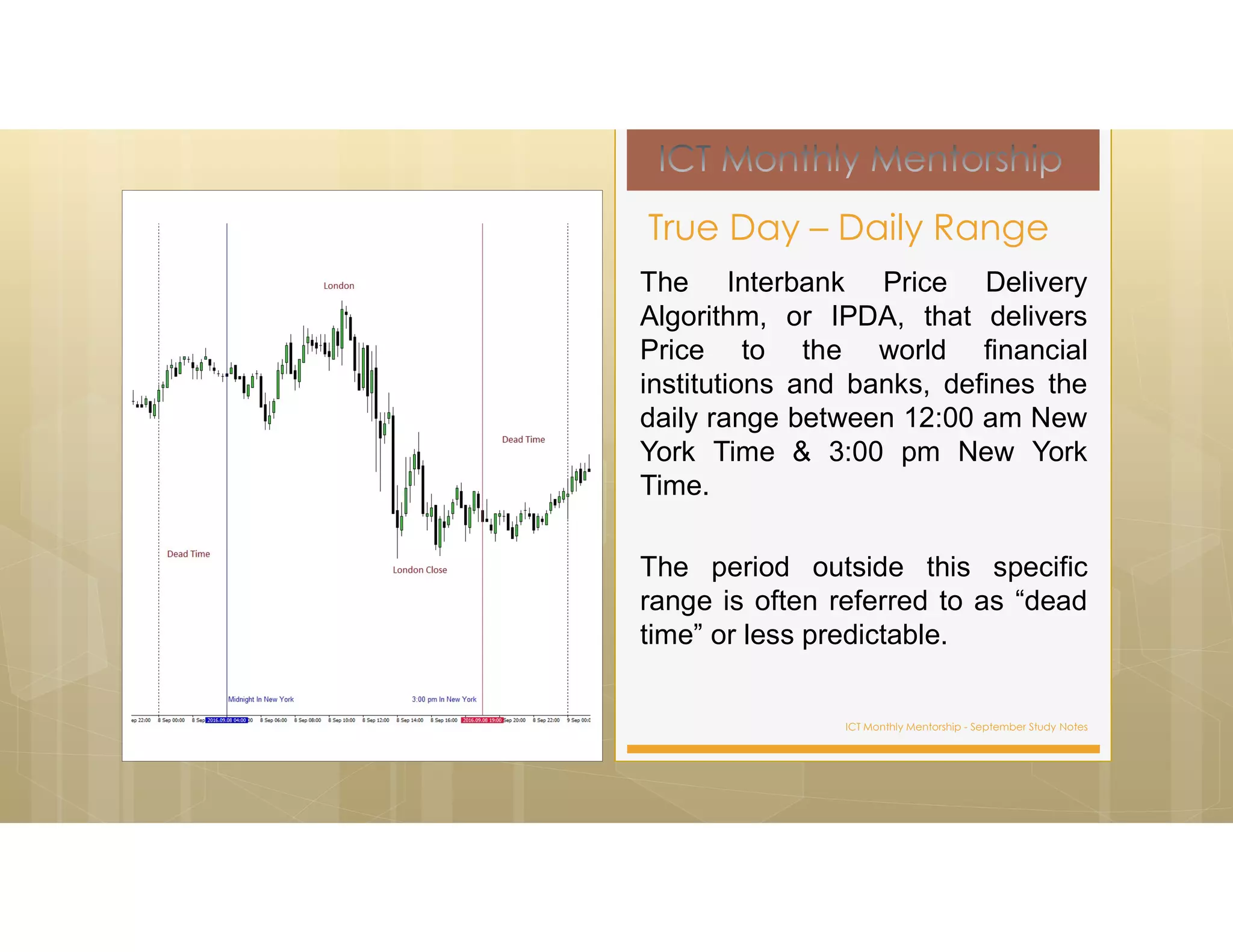 ICT Monthly Mentorship - September Study Notes
The Interbank Price Delivery
Algorithm, or IPDA, that delivers
Price to the world financial
institutions and banks, defines the
daily range between 12:00 am New
York Time & 3:00 pm New York
Time.
The period outside this specific
range is often referred to as “dead
time” or less predictable.
True Day – Daily Range
 