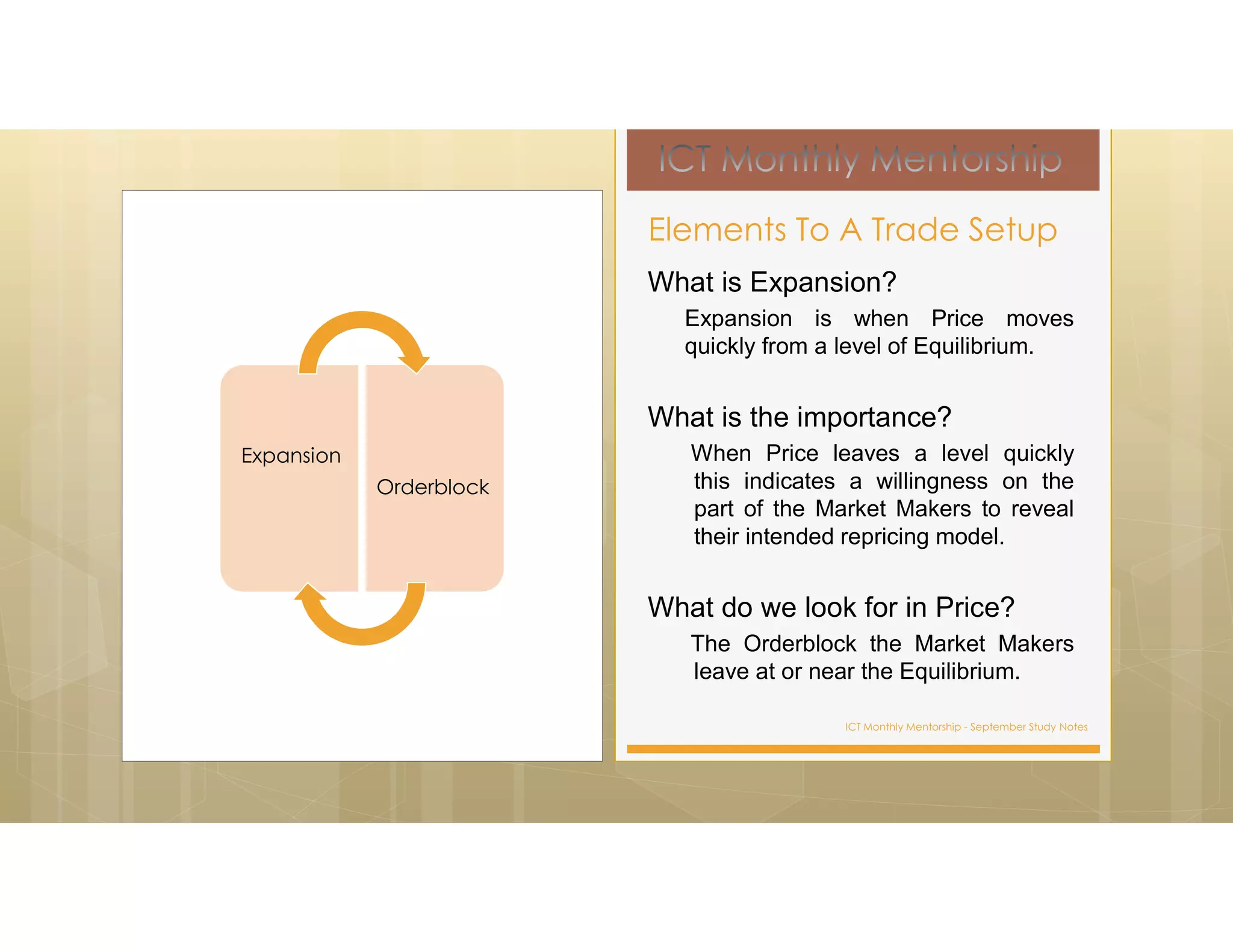 ICT Monthly Mentorship - September Study Notes
What is Expansion?
Expansion is when Price moves
quickly from a level of Equilibrium.
What is the importance?
When Price leaves a level quickly
this indicates a willingness on the
part of the Market Makers to reveal
their intended repricing model.
What do we look for in Price?
The Orderblock the Market Makers
leave at or near the Equilibrium.
Elements To A Trade Setup
Expansion
Orderblock
 