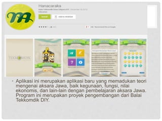 • Aplikasi ini merupakan aplikasi baru yang memadukan teori
mengenai aksara Jawa, baik kegunaan, fungsi, nilai
ekonomis, dan lain-lain dengan pembelajaran aksara Jawa.
Program ini merupakan proyek pengembangan dari Balai
Tekkomdik DIY.
 