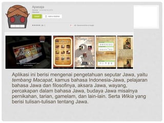 Aplikasi ini berisi mengenai pengetahuan seputar Jawa, yaitu
tembang Macapat, kamus bahasa Indonesia-Jawa, pelajaran
bahasa Jawa dan filosofinya, aksara Jawa, wayang,
percakapan dalam bahasa Jawa, budaya Jawa misalnya
pernikahan, tarian, gamelam, dan lain-lain. Serta Wikia yang
berisi tulisan-tulisan tentang Jawa.
 