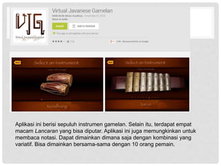 Aplikasi ini berisi sepuluh instrumen gamelan. Selain itu, terdapat empat
macam Lancaran yang bisa diputar. Aplikasi ini juga memungkinkan untuk
membaca notasi. Dapat dimainkan dimana saja dengan kombinasi yang
variatif. Bisa dimainkan bersama-sama dengan 10 orang pemain.
 