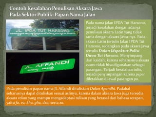 Pada nama jalan IPDA Tut Harsono,
terjadi kesalahan dengan adanya
penulisan aksara Latin yang tidak
sama dengan aksara Jawa-nya. Pada
aksara Latin tertulis Jalan IPDA Tut
Harsono, sedangkan pada aksara Jawa
tertulis Dalan Idspektur Polisi
Duwa Tut Harsana. Menyimpang
dari kaidah, karena seharusnya aksara
swara tidak bisa digunakan sebagai
pasangan. Terjadi kesalahan tulis,
terjadi penyimpangan karena pepet
diletakkan di awal pasangan pa.
Pada penulisan papan nama Jl. Affandi dituliskan Dalan Apandhi. Padahal
seharusnya dapat dituliskan sesuai aslinya, karena dalam aksara Jawa juga tersedia
aksara rekan yang mampu mengadaptasi tulisan yang berasal dari bahasa serapan,
yaitu fa, va, kha, gha, dza, serta za.
 