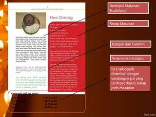 Deskripsi Makanan
Tradisional
Resep Masakan
Kutipan dari Centhini
Terjemahan Kutipan
Isi ensiklopedi
ditambah dengan
kandungan gizi yang
terdapat dalam setiap
jenis makanan
Komposisi gizi per resep :
Kalori : 769,16 kkal
Karbohidrat : 88,75 gram
Protein : 36,98 gram
Lemak : 28,88 gram
 