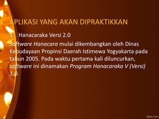 APLIKASI YANG AKAN DIPRAKTIKKAN
1. Hanacaraka Versi 2.0
Software Hanacara mulai dikembangkan oleh Dinas
Kebudayaan Propinsi Daerah Istimewa Yogyakarta pada
tahun 2005. Pada waktu pertama kali diluncurkan,
software ini dinamakan Program Hanacaraka V (Versi)
1.0.
 