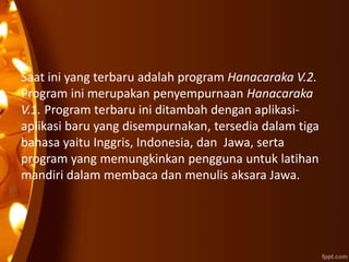 Saat ini yang terbaru adalah program Hanacaraka V.2.
Program ini merupakan penyempurnaan Hanacaraka
V.1. Program terbaru ini ditambah dengan aplikasi-
aplikasi baru yang disempurnakan, tersedia dalam tiga
bahasa yaitu Inggris, Indonesia, dan Jawa, serta
program yang memungkinkan pengguna untuk latihan
mandiri dalam membaca dan menulis aksara Jawa.
 