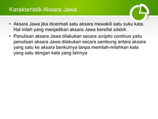 Karakteristik Aksara Jawa
• Aksara Jawa jika dicermati satu aksara mewakili satu suku kata.
Hal inilah yang menjadikan aksara Jawa bersifat silabik.
• Penulisan aksara Jawa dilakukan secara scriptio continuo yaitu
penulisan aksara Jawa dilakukan secara sambung antara aksara
yang satu ke aksara berikutnya tanpa memilah-milahkan kata
yang satu dengan kata yang lainnya
 