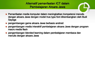 Alternatif pemanfaatan ICT dalam
Pembelajaran Aksara Jawa
 Pemanfaatan media komputer dalam meningkatkan kompetensi menulis
dengan aksara Jawa dengan model true type font dikembangkan oleh Budi
Sayoga
 pengembangan game aksara Jawa berbasis android
 pengembangan media interaktif pembelajaran aksara Jawa dengan program
macro media flash
 pengembangan blended learning dalam pembelajaran membaca dan
menulis dengan aksara Jawa
 
