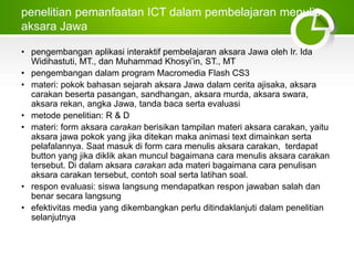 penelitian pemanfaatan ICT dalam pembelajaran menulis
aksara Jawa
• pengembangan aplikasi interaktif pembelajaran aksara Jawa oleh Ir. Ida
Widihastuti, MT., dan Muhammad Khosyi’in, ST., MT
• pengembangan dalam program Macromedia Flash CS3
• materi: pokok bahasan sejarah aksara Jawa dalam cerita ajisaka, aksara
carakan beserta pasangan, sandhangan, aksara murda, aksara swara,
aksara rekan, angka Jawa, tanda baca serta evaluasi
• metode penelitian: R & D
• materi: form aksara carakan berisikan tampilan materi aksara carakan, yaitu
aksara jawa pokok yang jika ditekan maka animasi text dimainkan serta
pelafalannya. Saat masuk di form cara menulis aksara carakan, terdapat
button yang jika diklik akan muncul bagaimana cara menulis aksara carakan
tersebut. Di dalam aksara carakan ada materi bagaimana cara penulisan
aksara carakan tersebut, contoh soal serta latihan soal.
• respon evaluasi: siswa langsung mendapatkan respon jawaban salah dan
benar secara langsung
• efektivitas media yang dikembangkan perlu ditindaklanjuti dalam penelitian
selanjutnya
 