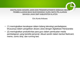DIGITALISASI AKSARA JAWA DAN PEMANFAATANNYA SEBAGAI MEDIA
PEMBELAJARAN BAGI MUSYAWARAH GURU MATA PELAJARAN
BAHASA JAWA SMP KABUPATEN KLATEN
Eric Kunto Aribowo
• (1) meningkatkan kecakapan dalam bidang teknologi pembelajaran,
khususnya dalam pengetikan aksara Jawa dengan digitalisasi Hanacaraka
• (2) meningkatkan produktivitas para guru dalam pembuatan media
pembelajaran yang bersifat personal, dibuat sendiri dalam bentuk flashcard,
meme, comic strip, dan running text.
 