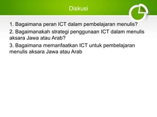 Diskusi
1. Bagaimana peran ICT dalam pembelajaran menulis?
2. Bagaimanakah strategi penggunaan ICT dalam menulis
aksara Jawa atau Arab?
3. Bagaimana memanfaatkan ICT untuk pembelajaran
menulis aksara Jawa atau Arab
 