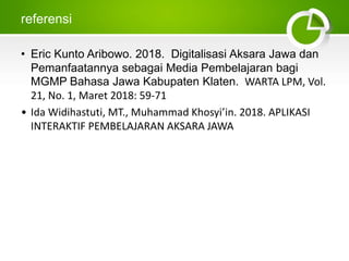 referensi
• Eric Kunto Aribowo. 2018. Digitalisasi Aksara Jawa dan
Pemanfaatannya sebagai Media Pembelajaran bagi
MGMP Bahasa Jawa Kabupaten Klaten. WARTA LPM, Vol.
21, No. 1, Maret 2018: 59-71
• Ida Widihastuti, MT., Muhammad Khosyi’in. 2018. APLIKASI
INTERAKTIF PEMBELAJARAN AKSARA JAWA
 