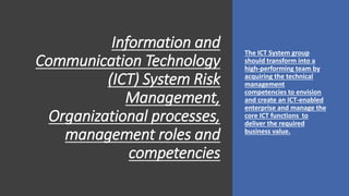 Information and
Communication Technology
(ICT) System Risk
Management,
Organizational processes,
management roles and
competencies
The ICT System group
should transform into a
high-performing team by
acquiring the technical
management
competencies to envision
and create an ICT-enabled
enterprise and manage the
core ICT functions to
deliver the required
business value.
 