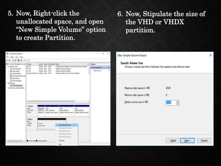 5. Now, Right-click the
unallocated space, and open
“New Simple Volume” option
to create Partition.
6. Now, Stipulate the size of
the VHD or VHDX
partition.
 