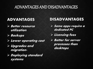 ADVANTAGES AND DISADVANTAGES
ADVANTAGES
 Better resource
utilization
 Backups
 Lower operating cost
 Upgrades and
migration-
 Deploying standard
systems
DISADVANTAGES
 Some apps require a
dedicated PC
 Licensing fees
 Better for server
processes than
desktops
 
