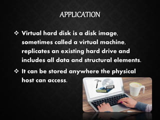 APPLICATION
 Virtual hard disk is a disk image,
sometimes called a virtual machine,
replicates an existing hard drive and
includes all data and structural elements.
 It can be stored anywhere the physical
host can access.
 