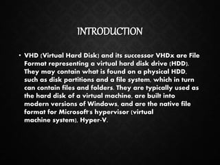 INTRODUCTION
• VHD (Virtual Hard Disk) and its successor VHDx are File
Format representing a virtual hard disk drive (HDD).
They may contain what is found on a physical HDD,
such as disk partitions and a file system, which in turn
can contain files and folders. They are typically used as
the hard disk of a virtual machine, are built into
modern versions of Windows, and are the native file
format for Microsoft's hypervisor (virtual
machine system), Hyper-V.
 