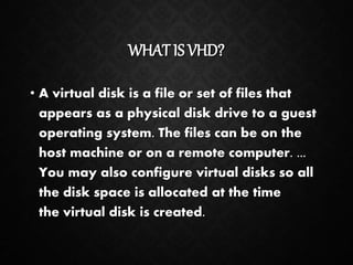 WHAT IS VHD?
• A virtual disk is a file or set of files that
appears as a physical disk drive to a guest
operating system. The files can be on the
host machine or on a remote computer. ...
You may also configure virtual disks so all
the disk space is allocated at the time
the virtual disk is created.
 