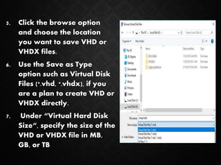 5. Click the browse option
and choose the location
you want to save VHD or
VHDX files.
6. Use the Save as Type
option such as Virtual Disk
Files (*.vhd, *.vhdx), if you
are a plan to create VHD or
VHDX directly.
7. Under “Virtual Hard Disk
Size“, specify the size of the
VHD or VHDX file in MB,
GB, or TB
 